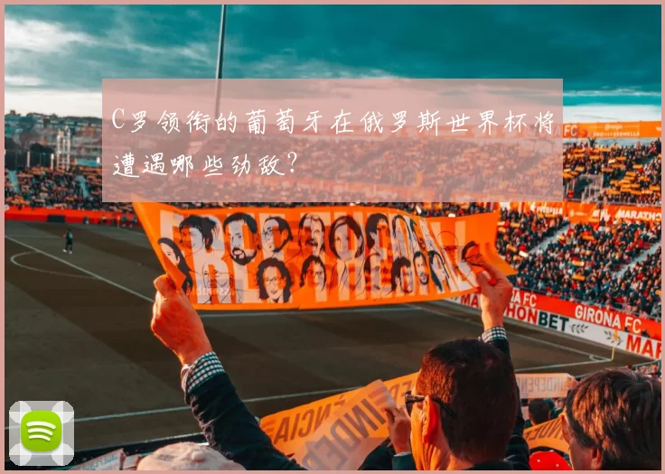 C罗领衔的葡萄牙在俄罗斯世界杯将遭遇哪些劲敌?
