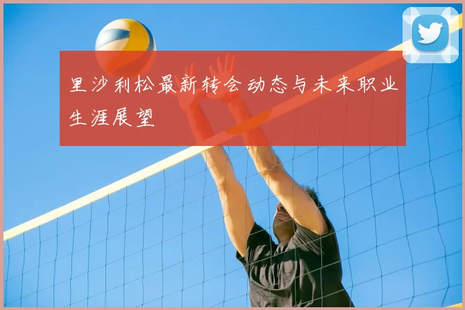 里沙利松最新转会动态与未来职业生涯展望