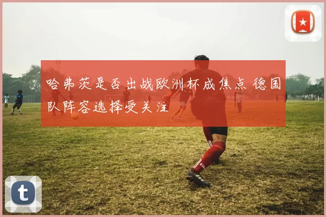 哈弗茨是否出战欧洲杯成焦点 德国队阵容选择受关注