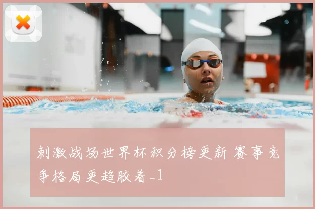 刺激战场世界杯积分榜更新 赛事竞争格局更趋胶着_1