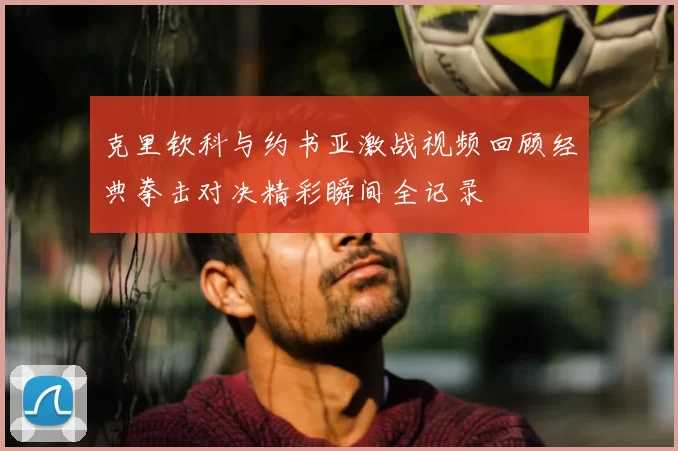 克里钦科与约书亚激战视频回顾经典拳击对决精彩瞬间全记录