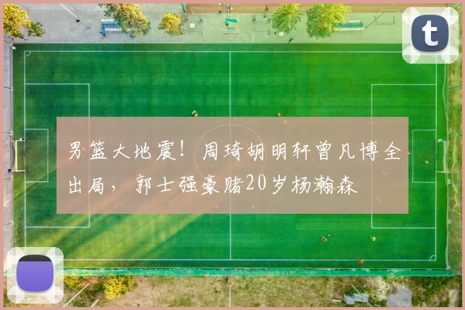 男篮大地震！周琦胡明轩曾凡博全出局，郭士强豪赌20岁杨瀚森