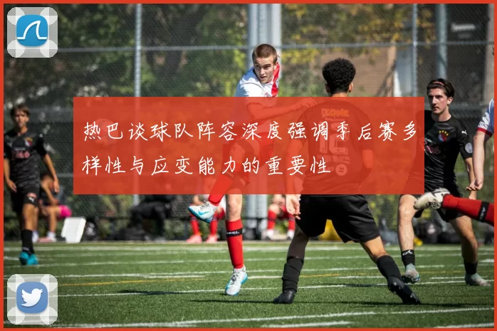 热巴谈球队阵容深度强调季后赛多样性与应变能力的重要性