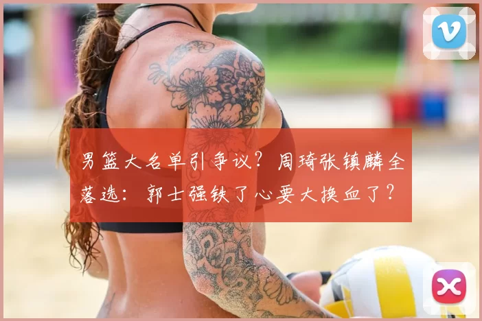 男篮大名单引争议？周琦张镇麟全落选：郭士强铁了心要大换血了？