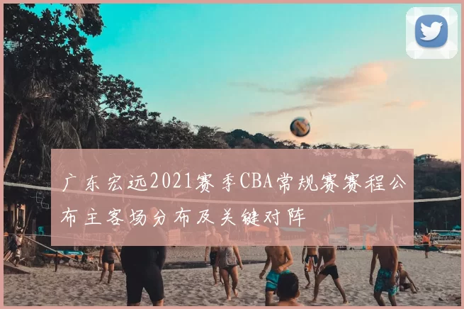 广东宏远2021赛季CBA常规赛赛程公布主客场分布及关键对阵