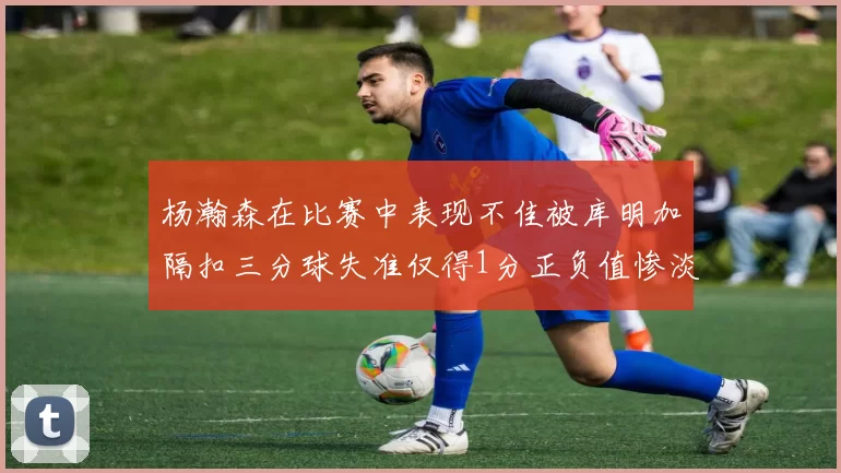 杨瀚森在比赛中表现不佳被库明加隔扣三分球失准仅得1分正负值惨淡11