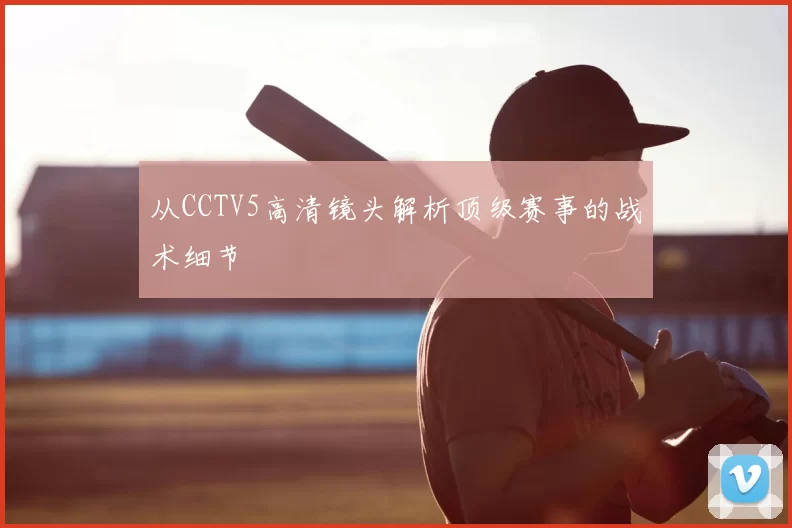 从CCTV5高清镜头解析顶级赛事的战术细节