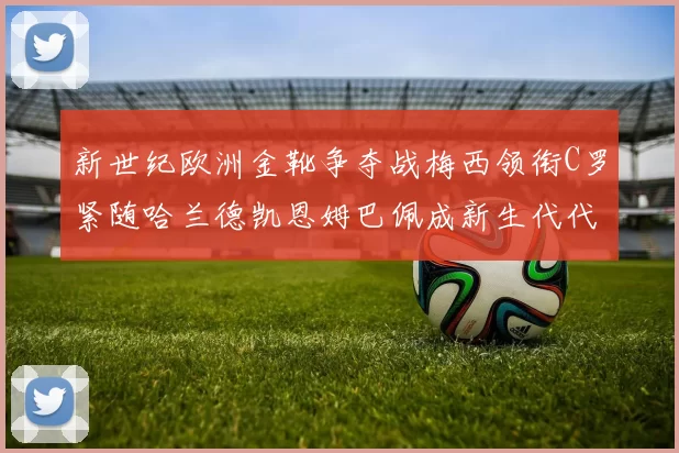 新世纪欧洲金靴争夺战梅西领衔C罗紧随哈兰德凯恩姆巴佩成新生代代表