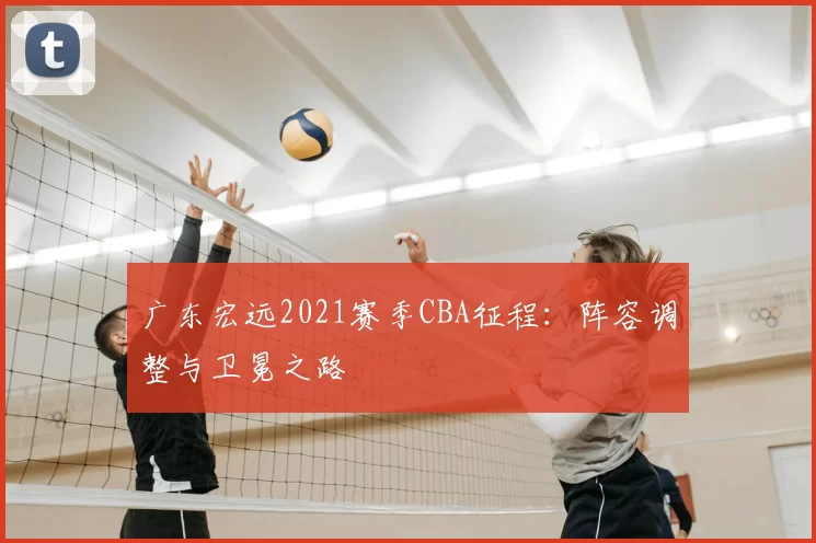 广东宏远2021赛季CBA征程：阵容调整与卫冕之路