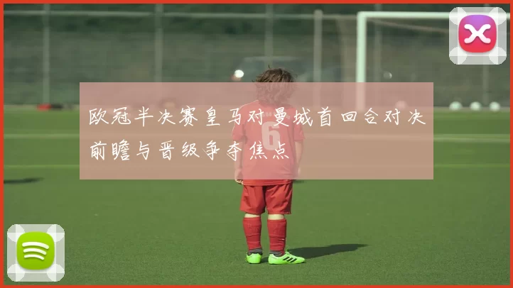 欧冠半决赛皇马对曼城首回合对决前瞻与晋级争夺焦点
