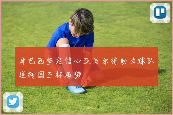 库巴西坚定信心亚马尔将助力球队逆转国王杯局势