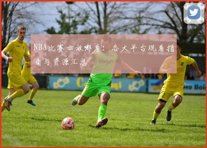 NBA比赛回放哪看：各大平台观看指南与资源汇总