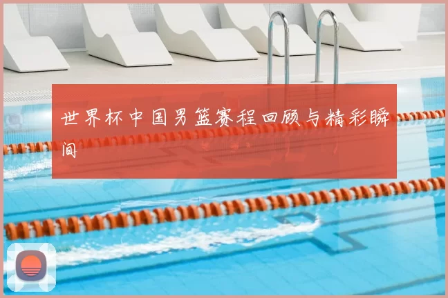 世界杯中国男篮赛程回顾与精彩瞬间