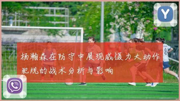 杨瀚森在防守中展现威慑力大动作犯规的战术分析与影响
