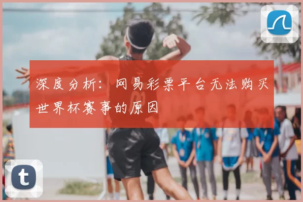 深度分析：网易彩票平台无法购买世界杯赛事的原因