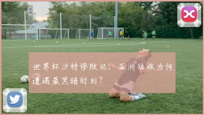 世界杯沙特惨败记：亚洲劲旅为何遭遇最黑暗时刻？